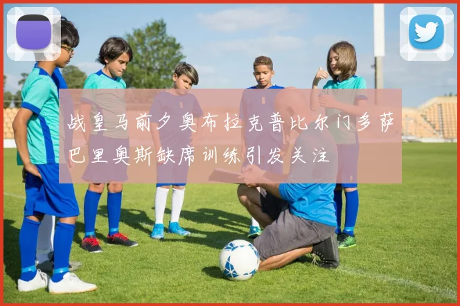 战皇马前夕奥布拉克普比尔门多萨巴里奥斯缺席训练引发关注