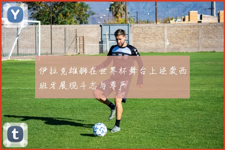 伊拉克雄狮在世界杯舞台上逆袭西班牙展现斗志与尊严