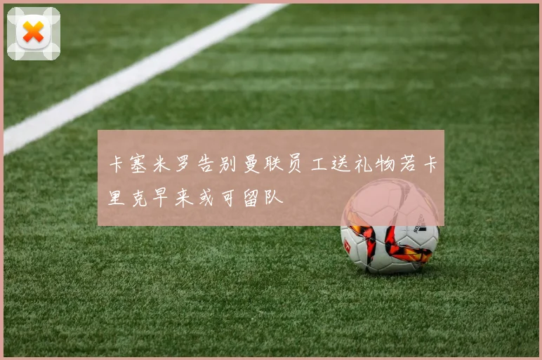 卡塞米罗告别曼联员工送礼物若卡里克早来或可留队