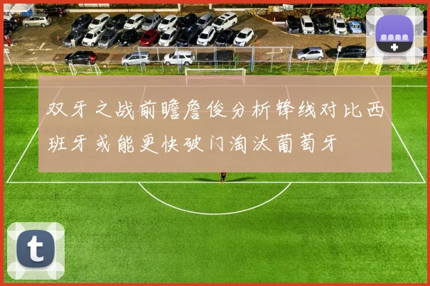 双牙之战前瞻詹俊分析锋线对比西班牙或能更快破门淘汰葡萄牙