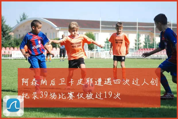 阿森纳后卫卡皮耶遭遇四次过人创纪录39场比赛仅被过19次