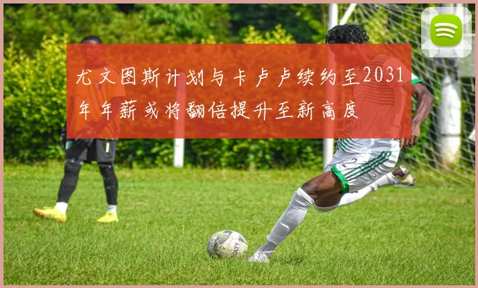 尤文图斯计划与卡卢卢续约至2031年年薪或将翻倍提升至新高度