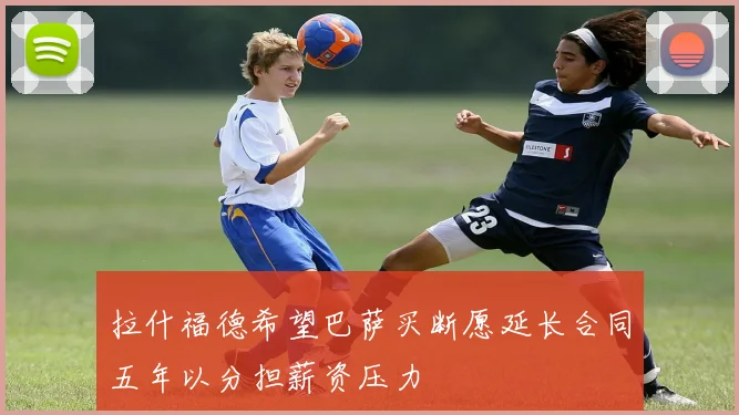 拉什福德希望巴萨买断愿延长合同五年以分担薪资压力