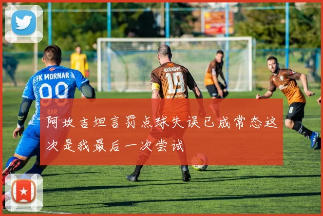 阿坎吉坦言罚点球失误已成常态这次是我最后一次尝试