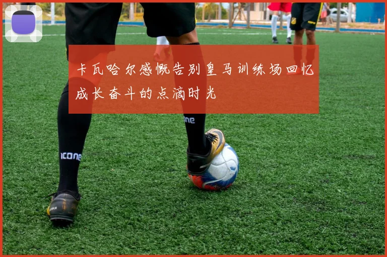 卡瓦哈尔感慨告别皇马训练场回忆成长奋斗的点滴时光