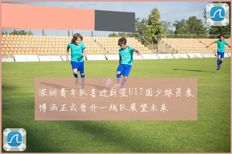 深圳青年队喜迎新星U17国少球员袁博涵正式晋升一线队展望未来