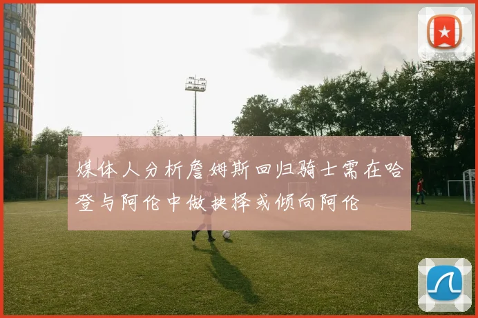 媒体人分析詹姆斯回归骑士需在哈登与阿伦中做抉择或倾向阿伦