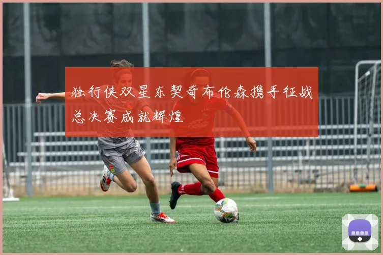 独行侠双星东契奇布伦森携手征战总决赛成就辉煌
