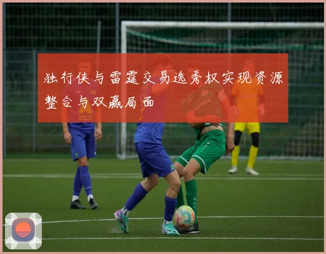 独行侠与雷霆交易选秀权实现资源整合与双赢局面