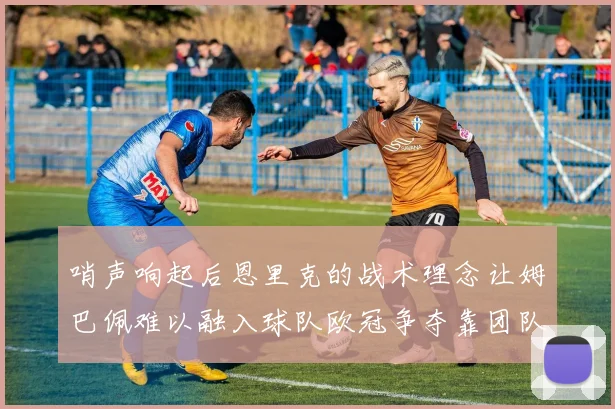 哨声响起后恩里克的战术理念让姆巴佩难以融入球队欧冠争夺靠团队配合与跑动