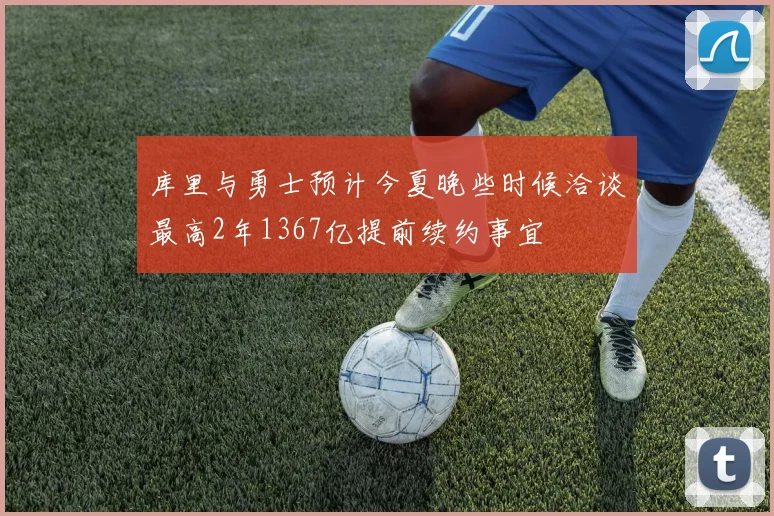 库里与勇士预计今夏晚些时候洽谈最高2年1367亿提前续约事宜
